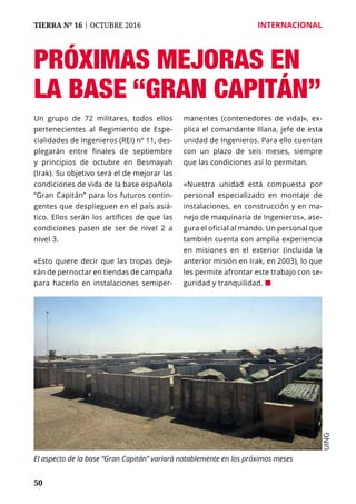 50
TIERRA Nº 16 | OCTUBRE 2016 	 INTERNACIONAL
Próximas mejoras en
la base “Gran Capitán”
Un grupo de 72 militares, todos ellos
pertenecientes al Regimiento de Espe-
cialidades de Ingenieros (REI) nº 11, des-
plegarán entre finales de septiembre
y principios de octubre en Besmayah
(Irak). Su objetivo será el de mejorar las
condiciones de vida de la base española
“Gran Capitán” para los futuros contin-
gentes que desplieguen en el país asiá-
tico. Ellos serán los artífices de que las
condiciones pasen de ser de nivel 2 a
nivel 3.
«Esto quiere decir que las tropas deja-
rán de pernoctar en tiendas de campaña
para hacerlo en instalaciones semiper-
manentes (contenedores de vida)», ex-
plica el comandante Illana, jefe de esta
unidad de Ingenieros. Para ello cuentan
con un plazo de seis meses, siempre
que las condiciones así lo permitan.
«Nuestra unidad está compuesta por
personal especializado en montaje de
instalaciones, en construcción y en ma-
nejo de maquinaria de Ingenieros», ase-
gura el oficial al mando. Un personal que
también cuenta con amplia experiencia
en misiones en el exterior (incluida la
anterior misión en Irak, en 2003), lo que
les permite afrontar este trabajo con se-
guridad y tranquilidad. ¢
El aspecto de la base “Gran Capitán” variará notablemente en los próximos meses
UING
 