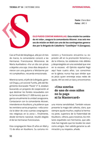52
TIERRA Nº 16 | OCTUBRE 2016 	 INTERNACIONAL
Casi al final del despliegue, allá por el mes
de marzo, la comandante conoció a las
Hermanas Franciscanas Misioneras de
María Auxiliadora: «Fui un día con prisas
a dejarles una caja. Unos días después vi-
nieron con una guitarra a felicitarme por
mi cumpleaños», recuerda emocionada.
Mientras tanto, el jefe de la Brigada, gene-
ral Chapa, y el coronel Turiño, jefe del Re-
gimiento Acorazado “Pavía” nº 4, estaban
buscando un proyecto de cooperación al
que destinar los fondos recaudados con
la Carrera del Ebro (11.000 euros), que or-
ganiza anualmente la unidad zaragozana.
Contactaron con la comandante Alcover,
intendente en Koulikoro, y le pidieron que
les remitiera varios proyectos —ella cono-
cía la labor de unas cuantas congregacio-
nes religiosas en la zona—. Finalmente,
desde territorio nacional, resultó elegido
el de las hermanas franciscanas.
Esta congregación lleva 25 años en Mali y
15 de ellos en Koulikoro. Su carisma mi-
sionero y franciscano encuentra su ex-
presión allí en la promoción femenina y
de la infancia, los eslabones más débiles
y desprotegidos en una sociedad que vive
en la escasez. «El Ejército español llegó
aquí hace cuatro años. Los conocimos
en la iglesia; nunca hay que olvidar que
es Jesús quien entreteje estas redes de
ayuda. Ahí se creó un lazo y encontramos
una misma sensibilidad. También estuvo
presente la magia del cafecito, claro, que
siempre ayuda mucho», explica la herma-
na Janet, superiora de la fraternidad de
Koulikoro. «Ahora, para nosotras, los mili-
tares españoles son hermanos, que ade-
más han logrado que los locales los vean
como amigos. Han sabido ganarse su ad-
miración y su respeto», añade.
Texto: 	Clara Beni
Fotos: BRC II
olo puedo contar maravillas. Esta misión ha cambia-
do mi vida», asegura la comandante Alcover, tras seis me-
ses de misión en Mali con uno de los contingentes genera-
dos por la Brigada de Caballería “Castillejos” II (Zaragoza).
«S
«Una sonrisa
de uno de esos niños
no la paga
ni la Mastercard»
 
