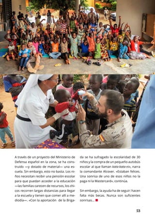53
INTERNACIONAL	 OCTUBRE 2016 | TIERRA Nº 16
	 53
A través de un proyecto del Ministerio de
Defensa español en la zona, se ha cons-
truido —y dotado de material— una es-
cuela. Sin embargo, esto no basta. Los ni-
ños necesitan recibir una pensión escolar
para que puedan acceder a la educación
—las familias carecen de recursos, los chi-
cos recorren largas distancias para llegar
a la escuela y tienen que comer allí a me-
diodía—. «Con la aportación de la Briga-
da se ha sufragado la escolaridad de 30
niños y la compra de un pequeño autobús
escolar al que llaman kata-kata-ni», narra
la comandante Alcover. «Estaban felices.
Una sonrisa de uno de esos niños no la
paga ni la Mastercard», continúa.
Sin embargo, la ayuda ha de seguir: hacen
falta más becas. Nunca son suficientes
sonrisas... ¢
 