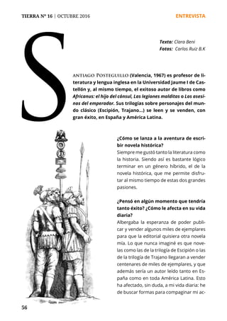 56
TIERRA Nº 16 | OCTUBRE 2016 	 ENTREVISTA
Santiago Posteguillo (Valencia, 1967) es profesor de li-
teratura y lengua inglesa en la Universidad Jaume I de Cas-
tellón y, al mismo tiempo, el exitoso autor de libros como
Africanus: el hijo del cónsul, Las legiones malditas o Los asesi-
nos del emperador. Sus trilogías sobre personajes del mun-
do clásico (Escipión, Trajano...) se leen y se venden, con
gran éxito, en España y América Latina.
¿Cómo se lanza a la aventura de escri-
bir novela histórica?
Siempre me gustó tanto la literatura como
la historia. Siendo así es bastante lógico
terminar en un género híbrido, el de la
novela histórica, que me permite disfru-
tar al mismo tiempo de estas dos grandes
pasiones.
¿Pensó en algún momento que tendría
tanto éxito? ¿Cómo le afecta en su vida
diaria?
Albergaba la esperanza de poder publi-
car y vender algunos miles de ejemplares
para que la editorial quisiera otra novela
mía. Lo que nunca imaginé es que nove-
las como las de la trilogía de Escipión o las
de la trilogía de Trajano llegaran a vender
centenares de miles de ejemplares, y que
además sería un autor leído tanto en Es-
paña como en toda América Latina. Esto
ha afectado, sin duda, a mi vida diaria: he
de buscar formas para compaginar mi ac-
Texto: 	Clara Beni
Fotos: Carlos Ruiz B.K
 