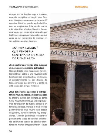 58
TIERRA Nº 16 | OCTUBRE 2016 	 ENTREVISTA
de que uno de los dos salga a la arena,
no están recogidos en ningún sitio. Pero
esos diálogos, esas escenas, existieron. El
novelista histórico puede aquí añadirlos
con su imaginación dotando de mucha
más intensidad al relato histórico, huma-
nizando a estos personajes, haciendo que
los lectores se reconozcan en ellos, en sus
crisis, en sus momentos de felicidad, en
sus victorias y en sus fracasos.
¿Con sus libros pretende algo más que
el mero entretenimiento del lector?
Hay un debate entre los propios novelis-
tas históricos sobre si una novela de este
tipo ha de ser o no didáctica. En mi caso,
el entretenimiento va por delante de
todo, pero creo que divertir a la gente no
está reñido con el rigor histórico.
¿Qué deberíamos aprender o extrapo-
lar del mundo clásico a nuestra época?
La oratoria clásica, por ejemplo. La gente
habla muy mal hoy día, ya sea en progra-
mas de televisión de dudosa calidad o en
tertulias políticas. Incluso el nivel de los
parlamentarios deja mucho que desear
en general, aunque siempre hay excep-
ciones. También podríamos recuperar el
pensamiento crítico de filósofos y escrito-
res del mundo clásico, de sabias y escri-
toras del mundo antiguo también —pues
«Nunca imaginé
que vendería
centenares de miles
de ejemplares»
 