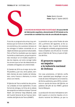 TIERRA Nº 16 | OCTUBRE 2016 	 PRIMER PLANO
06
Fruto de un programa de armas muy am-
bicioso que se inició en el año 2005, la cri-
sis económica y los sucesivos retrasos en
las entregas lo habían convertido en un
objeto de deseo que parecía inalcanzable.
Pero al final ha resultado que esa espera
ha tenido su lado bueno, ya que ha permi-
tido introducir en el modelo español to-
das las mejoras, así como corregir todos
los errores que se han ido detectando en
unidades entregadas con anterioridad.
El Caimán de 2016 es el mejor de los NH-
90 posibles y, por eso, otros países, tam-
bién clientes de este modelo de helicóp-
tero, como Francia o Alemania, lo miran
ahora con interés.
El Ejército de Tierra recibió las dos prime-
ras unidades el 8 de septiembre. El acto
formal de entrega y la firma de la cédula
de recepción se realizó en la base “Coronel
Maté”, de Colmenar Viejo (Madrid), sede
del Cuartel General de las Fuerzas Aero-
móviles del Ejército de Tierra (FAMET).
La previsión es que, entre finales de este
año y primeros del siguiente, se les su-
men algunas más. A partir de entonces
se entregarán unidades progresivamente
hasta completar una cifra de 22; 16 serán
para el Ejército de Tierra y 6 para el Ejér-
cito del Aire.
Con esas previsiones, el Ejército confía
tener capacidad para desplegar una pa-
trulla de estos helicópteros en el exterior,
de forma autónoma, para 2018, y conver-
tirse en «punta de lanza» del Ejército, en
palabras del jefe de las FAMET, general
García Blázquez.
La producción de estos helicópteros tam-
bién supone un enorme impulso a la in-
dustria nacional de Defensa, ya que su
Se ha hecho de rogar pero ya está aquí. El nuevo NH-90
de fabricación española y denominado HT-29 Caimán se ha
convertido en realidad tras más de una década de espera.
Texto: 	Beatriz Gonzalo
Fotos: 	Ángel G. Tejedor (DECET)
El proyecto supone
un impulso
a la industria nacional
de Defensa
 
