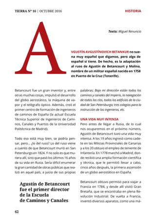 62
TIERRA Nº 16 | OCTUBRE 2016 	 HISTORIA
A
Texto: 	Miguel Renuncio
vgustín Avgustínovich Betankur no sue-
na muy español que digamos, pero algo de
español sí tiene. De hecho, es la adaptación
al ruso de Agustín de Betancourt y Molina,
nombre de un militar español nacido en 1758
en Puerto de la Cruz (Tenerife).
Betancourt fue un gran inventor y, entre
otras muchas cosas, impulsó el desarrollo
del globo aerostático, la máquina de va-
por y el telégrafo óptico. Además, creó el
primer centro de formación de ingenieros
de caminos de España (la actual Escuela
Técnica Superior de Ingenieros de Cami-
nos, Canales y Puertos de la Universidad
Politécnica de Madrid).
Todo eso está muy bien, se podría pen-
sar, pero… ¿lo del ruso? Lo del ruso viene
a cuento de que Betancourt murió en San
Petersburgo en 1824. Y no solo es que mu-
riera allí, sino que pasó los últimos 16 años
de su vida en Rusia. Sería difícil enumerar
la gran cantidad de obras públicas que rea-
lizó en aquel país, a juicio de sus propias
palabras: Bajo mi dirección están todos los
caminos y canales del Imperio, la navegación
de todos los ríos, todos los edificios de la ciu-
dad de San Petersburgo; tres colegios para la
instrucción de los ingenieros, etc.
Una vida muy intensa
Pero antes de llegar a Rusia, de lo cual
nos ocuparemos en el próximo número,
Agustín de Betancourt tuvo una vida muy
intensa. A los 19 años ingresó como cade-
te en las Milicias Provinciales de Canarias
y a los 20 obtuvo el empleo de teniente de
Infantería. En 1778 marchó a Madrid, don-
de recibió una amplia formación científica
y técnica, que le permitió llevar a cabo,
cinco años después, la primera ascensión
de un globo aerostático en España.
Betancourt obtuvo permiso para viajar a
Francia en 1784, y desde allí visitó Gran
Bretaña, que se encontraba en plena Re-
volución Industrial. De vuelta a Francia,
inventó diversos aparatos, como una má-
Agustín de Betancourt
fue el primer director
de la Escuela
de Caminos y Canales
 