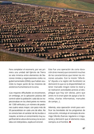 67
HISTORIA	 OCTUBRE 2016 | TIERRA Nº 16
	 67
Para completar el escenario, por vez pri-
mera una unidad del Ejército de Tierra
se veía inmersa entre elementos de Na-
ciones Unidas y organizaciones civiles no
gubernamentales (ONG), que habían asu-
mido la mayor parte de las misiones de
asistencia humanitaria en la zona.
«Las mayores dificultades se encontraron,
sin embargo, en la aplicación práctica del
control sobre la población: cada día se ins-
peccionaban en los check points no menos
de 1.500 vehículos y un número de peato-
nes cuatro veces mayor, con poco más de
20 paracaidistas en cada uno de ellos. No
se conocía bien el carácter de los kurdos o
iraquíes, se tenía un conocimiento muy su-
perficial de la cultura de la zona y no se con-
taba con intérpretes», explica el coronel.
Esta fue una operación de corta dura-
ción (tres meses) que concentró muchas
de las características que tienen las mi-
siones actuales. Con la misión “Alfa-Ki-
lo” (Ayuda a la región del Kurdistán) se
demostró lo que es la disponibilidad sin
tener marcado ningún notice to move y
se realizaron actividades previas al des-
pliegue que hoy son obvias, pero que
antes no lo eran (plan de apoyo a las fa-
milias, charlas informativas, manuales
de campo...).
Además, esta operación sirvió para veri-
ficar las bondades de los programas de
instrucción, introdujo el concepto de ene-
migo híbrido (fuerzas regulares e irregu-
lares) y demostró que el elemento clave,
siempre, es el hombre. ¢
 