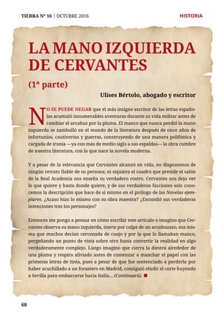 68
TIERRA Nº 16 | OCTUBRE 2016 	 HISTORIA
La mano izquierda
de Cervantes
(1ª parte)
Ulises Bértolo, abogado y escritor
N
O SE PUEDE NEGAR que el más insigne escritor de las letras españo-
las acumuló innumerables aventuras durante su vida militar antes de
cambiar el arcabuz por la pluma. El manco que nunca perdió la mano
izquierda se zambulló en el mundo de la literatura después de once años de
infortunios, cautiverios y guerras, construyendo de una manera polifónica y
cargada de ironía —ya con más de medio siglo a sus espaldas— la obra cumbre
de nuestra literatura, con la que nace la novela moderna.
Y a pesar de la relevancia que Cervantes alcanzó en vida, no disponemos de
ningún retrato fiable de su persona; ni siquiera el cuadro que preside el salón
de la Real Academia nos enseña su verdadero rostro. Cervantes nos deja ver
lo que quiere y hasta donde quiere, y de sus verdaderas facciones solo cono-
cemos la descripción que hace de sí mismo en el prólogo de las Novelas ejem-
plares. ¿Acaso hizo lo mismo con su obra maestra? ¿Escondió sus verdaderas
intenciones tras los personajes?
Entonces me pongo a pensar en cómo escribir este artículo e imagino que Cer-
vantes observa su mano izquierda, inerte por culpa de un arcabuzazo, esa mis-
ma que muchos decían cercenada de cuajo y por la que lo llamaban manco,
pergeñando un punto de vista sobre otro hasta convertir la realidad en algo
verdaderamente complejo. Luego imagino que cierra la diestra alrededor de
una pluma y respira aliviado antes de comenzar a manchar el papel con las
primeras letras de tinta, pues a pesar de que fue sentenciado a perderla por
haber acuchillado a un forastero en Madrid, consiguió eludir el corte huyendo
a Sevilla para embarcarse hacia Italia... (Continuará). ¢
 