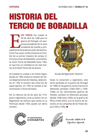 69
HISTORIA	 OCTUBRE 2016 | TIERRA Nº 16
	 69
E
ste tercio fue creado el
30 de abril de 1580 para la
guerra de Portugal, con per-
sonal procedente de la zona
occidental de Castilla y prin-
cipalmente de la demarcación de Zamora.
Como fue usual, recibió entonces el nom-
bre de su primer maestre de campo, D.
Francisco Arias de Bobadilla, conociéndo-
se como Tercio de Bobadilla hasta 1582,
en que tras un combate en las islas Azo-
res se le llamó Tercio de las Azores.
Se trasladó la unidad a los Países Bajos,
donde en 1585 recibió el nombre de Ter-
cio Departamental de Holanda, obtenien-
do en 1702 el número dos entre los de
aquel ejército. En 1703 se cambió la de-
nominación a Tercio de Valois.
Por la reforma de 20 de abril de 1715,
pasó a regimiento, y tras su fusión con un
Regimiento de Zamora que existía en la
Península desde 1704, quedó con dicho
nombre.
Hasta la conversión a regimiento, este
tercio participó en la guerra de Portugal
en 1580; en las guerras contra Francia en
diferentes periodos (1582-1583 y 1594-
1596); en las intermitentes guerras de
Flandes, también en diferentes periodos
(desde 1598 hasta 1695); en la guerra de
África (1650-1651); y en la Guerra de Su-
cesión, en las campañas de los Países Ba-
jos (1703 y 1706). ¢
Escudo del Regimiento "Zamora"
HISTORIA DEL
Tercio de Bobadilla
 