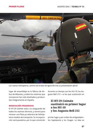 07
PRIMER PLANO	 AGOSTO 2016 | TIERRA Nº 15
lugar de ensamblaje es la fábrica de Air-
bus de Albacete, y todos los sistemas que
incorporan han sido diseñados y produci-
dos íntegramente en España.
Renovación progresiva
El HT-29 Caimán está a la vanguardia de
todos los avances técnicos, y servirá para
renovar una flota ya veterana de helicóp-
teros medios de transporte. Su incorpora-
ción será paulatina, por lo que convivirán
durante un tiempo con los HU-10, los Au-
gusta Bell 212 —a los que sustituirán en
primer lugar y por orden de antigüedad—
los Superpuma y los Cougar. La idea es
El HT-29 Caimán
sustituirá en primer lugar
a los HU-10
y los Augusta Bell 212
Los nuevos helicópteros, camino de la base de Agoncillo tras su presentación oficial
 