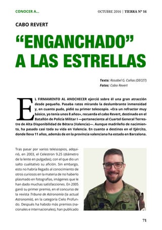 71
CONOCER A...	 OCTUBRE 2016 | TIERRA Nº 16
	 71
“ENGANCHADO”
A LAS ESTRELLAS
Texto: 	Rosabel G. Cañas (DECET)
Fotos: 	Cabo Revert
E
l firmamento al anochecer ejerció sobre él una gran atracción
desde pequeño. Pasaba ratos mirando la deslumbrante inmensidad
y, en cuanto pudo, pidió su primer telescopio. «Era un refractor muy
básico, yo tenía unos 8 años», recuerda el cabo Revert, destinado en el
Batallón de Policía Militar I —perteneciente al Cuartel General Terres-
tre de Alta Disponibilidad de Bétera (Valencia)—. Aunque madrileño de nacimien-
to, ha pasado casi toda su vida en Valencia. En cuanto a destinos en el Ejército,
donde lleva 11 años, además de en la provincia valenciana ha estado en Barcelona.
Tras pasar por varios telescopios, adqui-
rió, en 2003, el Celestron 9.25 (diámetro
de la lente en pulgadas), con el que dio un
salto cualitativo su afición. Sin embargo,
esto no habría llegado al conocimiento de
otros curiosos en la materia de no haberlo
plasmado en fotografías, imágenes que le
han dado muchas satisfacciones. En 2005
ganó su primer premio, en el concurso de
la revista Tribuna de Astronomía (la actual
Astronomía), en la categoría Cielo Profun-
do. Después ha habido más premios (na-
cionales e internacionales), han publicado
CABO REVERT
 
