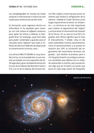 72
TIERRA Nº 16 | OCTUBRE 2016 	 CONOCER A...
sus astrofotografías en revistas de tirada
nacional e internacional e incluso las han
usado para conferencias de alto nivel.
Su formación como ingeniero técnico en
Informática le ha ayudado para mane-
jar con más soltura el software necesario
para apilar las tomas y obtener la foto-
grafía final. Sin embargo, ¿qué hace falta
para poder contemplar y guardar para el
recuerdo estos “objetos” que están a mi-
llones de años luz? Además de alejarse de
la contaminación lumínica, claro...
«La cámara SBIG ST-402ME es muy sensi-
ble a la luz, no se le puede dar un uso nor-
mal; yo trabajo con una exposición de 25-
30 segundos y gran cantidad de tomas (en
el caso de la Galaxia del Remolino fueron
272 y en el de la Galaxia del Girasol fue-
ron 39)», explica. A esto hay que sumar un
sistema que facilita la refrigeración de la
cámara —debido al “ruido” térmico y a las
largas exposiciones el sensor se recalien-
ta—. La montura es «lo más importante
para realizar el seguimiento del “objeto”
y contrarrestar el movimiento de rotación
de la Tierra». En su caso es una CG-5 sin
guiado; esto último significa que lo hace
él manualmente. Y añade: «Hoy en día
están extendidos muchos automatismos,
como el posicionamiento y la puesta en
estación por GPS, la corrección del se-
guimiento del movimiento terrestre con
guiado... que facilitan el proceso, pero a
mí me gusta hacerlo a la antigua usanza».
Los resultados que obtiene con su méto-
do sorprenden a muchos, pero quizás tie-
nen algo que ver el tesón y la ilusión que
pone en cada larga sesión de fotografía,
Galaxia del Remolino
 