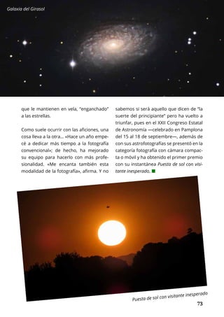 73
CONOCER A...	 OCTUBRE 2016 | TIERRA Nº 16
	 73
que le mantienen en vela, “enganchado”
a las estrellas.
Como suele ocurrir con las aficiones, una
cosa lleva a la otra… «Hace un año empe-
cé a dedicar más tiempo a la fotografía
convencional»; de hecho, ha mejorado
su equipo para hacerlo con más profe-
sionalidad. «Me encanta también esta
modalidad de la fotografía», afirma. Y no
sabemos si será aquello que dicen de “la
suerte del principiante” pero ha vuelto a
triunfar, pues en el XXII Congreso Estatal
de Astronomía —celebrado en Pamplona
del 15 al 18 de septiembre—, además de
con sus astrofotografías se presentó en la
categoría fotografía con cámara compac-
ta o móvil y ha obtenido el primer premio
con su instantánea Puesta de sol con visi-
tante inesperado. ¢
Galaxia del Girasol
Puesta de sol con visitante inesperado
 