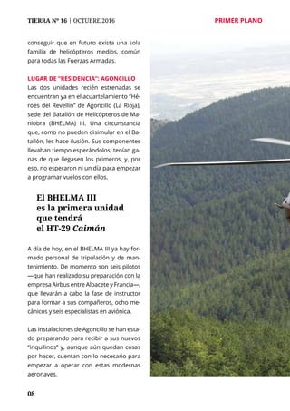 08
TIERRA Nº 16 | OCTUBRE 2016 	 PRIMER PLANO
conseguir que en futuro exista una sola
familia de helicópteros medios, común
para todas las Fuerzas Armadas.
Lugar de “residencia”: Agoncillo
Las dos unidades recién estrenadas se
encuentran ya en el acuartelamiento “Hé-
roes del Revellín” de Agoncillo (La Rioja),
sede del Batallón de Helicópteros de Ma-
niobra (BHELMA) III. Una circunstancia
que, como no pueden disimular en el Ba-
tallón, les hace ilusión. Sus componentes
llevaban tiempo esperándolos, tenían ga-
nas de que llegasen los primeros, y, por
eso, no esperaron ni un día para empezar
a programar vuelos con ellos.
A día de hoy, en el BHELMA III ya hay for-
mado personal de tripulación y de man-
tenimiento. De momento son seis pilotos
—que han realizado su preparación con la
empresa Airbus entre Albacete y Francia—,
que llevarán a cabo la fase de instructor
para formar a sus compañeros, ocho me-
cánicos y seis especialistas en aviónica.
Las instalaciones de Agoncillo se han esta-
do preparando para recibir a sus nuevos
“inquilinos” y, aunque aún quedan cosas
por hacer, cuentan con lo necesario para
empezar a operar con estas modernas
aeronaves.
El BHELMA III
es la primera unidad
que tendrá
el HT-29 Caimán
 