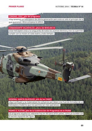 PRIMER PLANO	 OCTUBRE 2016 | TIERRA Nº 16
	 09
Coronel Díaz, jefe del programa
«Hoy tenemos un helicóptero de última generación pero esto es solo el principio de lo
que queremos. Ahora empieza lo difícil».
Comandante Valdivielso, piloto del BHELMA III
«Este helicóptero está a la vanguardia de todos los avances técnicos y nos va a permitir
cumplir con la misión en todo teatro y todo tiempo».
General García Blázquez, jefe de las FAMET
«Aquí confluyen y se materializan los esfuerzos por dotar a las Fuerzas Armadas de un
helicóptero moderno que nos permita ser más operativos».
pedro a. Fuster, jefe de la Subdirección de Programas de la DGAM
«El programa español es referente hoy en día para otros países, como ya sucedió con
la versión española del Tigre».
 
