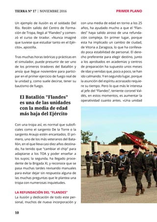 10
TIERRA Nº 17 | NOVIEMBRE 2016 	 PRIMER PLANO
10
Un ejemplo de ilusión es el soldado Del
Río. Recién salido del Centro de Forma-
ción de Tropa, llegó al “Flandes” y comen-
zó el curso de tirador. «Nunca imaginé
que tuviese que estudiar tanto en el Ejér-
cito», apostilla.
Tras muchas horas teóricas y prácticas en
el simulador, puede presumir de ser uno
de los primeros tiradores del Batallón y
ansía que llegue noviembre para partici-
par en el primer ejercicio de fuego real de
la unidad y, como suele decirse, tener su
bautismo de fuego.
Con una tropa así, es normal que subofi-
ciales como el sargento De la Torre o la
sargento Araujo estén encantados. El pri-
mero, uno de los más veteranos del Bata-
llón, en el que lleva casi diez años destina-
do, ha tenido que “cambiar el chip” para
adaptarse a los TOA y poder enseñar a
los suyos; la segunda, ha llegado proce-
dente de la Brigada XI, y reconoce que se
pasa muchas tardes revisando manuales
para evitar dejar sin respuesta alguna de
las muchas preguntas que le plantea una
tropa con numerosas inquietudes.
La refundación del “Flandes”
La ilusión y dedicación de todo este per-
sonal, muchos de nueva incorporación y
con una media de edad en torno a los 25
años, ha ayudado mucho a que el “Flan-
des” haya salido airoso de una refunda-
ción compleja. En primer lugar, porque
esta ha implicado un cambio de ciudad,
de Vitoria a Zaragoza, lo que ha conlleva-
do poca estabilidad de personal. El dere-
cho preferente para elegir destino, junto
a los aprobados en academias y centros
de preparación ha supuesto unos meses
de idas y venidas que, poco a poco, se han
ido calmando. Y en segundo lugar, porque
la asunción del espíritu acorazado requie-
re su tiempo. Pero lo que más le interesa
al jefe del “Flandes”, teniente coronel Val-
dés, en estos momentos, es aumentar la
operatividad cuanto antes. «Una unidad
El Batallón "Flandes"
es una de las unidades
con la media de edad
más baja del Ejército
 