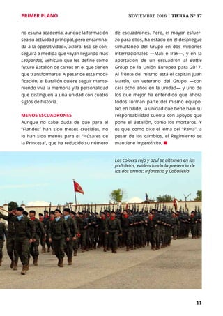 PRIMER PLANO	 NOVIEMBRE 2016 | TIERRA Nº 17
	 11	 11
Los colores rojo y azul se alternan en las
pañoletas, evidenciando la presencia de
las dos armas: Infantería y Caballería
no es una academia, aunque la formación
sea su actividad principal, pero encamina-
da a la operatividad», aclara. Eso se con-
seguirá a medida que vayan llegando más
Leopardos, vehículo que les define como
futuro Batallón de carros en el que tienen
que transformarse. A pesar de esta modi-
ficación, el Batallón quiere seguir mante-
niendo viva la memoria y la personalidad
que distinguen a una unidad con cuatro
siglos de historia.
Menos escuadrones
Aunque no cabe duda de que para el
“Flandes” han sido meses cruciales, no
lo han sido menos para el “Húsares de
la Princesa”, que ha reducido su número
de escuadrones. Pero, el mayor esfuer-
zo para ellos, ha estado en el despliegue
simultáneo del Grupo en dos misiones
internacionales —Mali e Irak—, y en la
aportación de un escuadrón al Battle
Group de la Unión Europea para 2017.
Al frente del mismo está el capitán Juan
Martín, un veterano del Grupo —con
casi ocho años en la unidad— y uno de
los que mejor ha entendido que ahora
todos forman parte del mismo equipo.
No en balde, la unidad que tiene bajo su
responsabilidad cuenta con apoyos que
pone el Batallón, como los morteros. Y
es que, como dice el lema del “Pavía”, a
pesar de los cambios, el Regimiento se
mantiene impertérrito. ¢
 