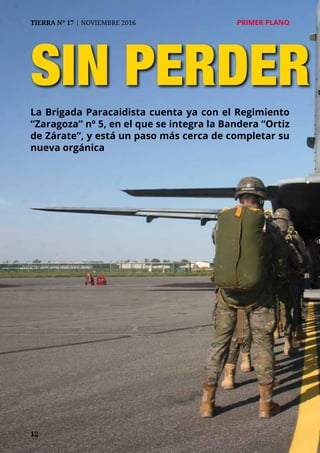 12
TIERRA Nº 17 | NOVIEMBRE 2016 	 PRIMER PLANO
SIN PERDER
La Brigada Paracaidista cuenta ya con el Regimiento
“Zaragoza” nº 5, en el que se integra la Bandera “Ortiz
de Zárate”, y está un paso más cerca de completar su
nueva orgánica
 