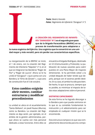 14
TIERRA Nº 17 | NOVIEMBRE 2016 	 PRIMER PLANO
La reorganización de la BRIPAC se inició,
el 1 de enero, con la creación del Regi-
miento de Infantería “Nápoles” nº 4, en el
que se integraron las Banderas “Roger de
Flor” y “Roger de Lauria”. Ahora se le ha
unido el “Zaragoza” —que cuenta con una
Bandera, la “Ortiz de Zárate”—, cuyo acto
de constitución fue el 5 de octubre.
La unidad se ubica en el acuartelamiento
“Santa Bárbara”, en Javalí Nuevo (Murcia),
como su Bandera. La creación del Regi-
miento se deja sentir, por ejemplo, en el
ámbito de la gestión administrativa, por-
que ahora se cuenta con más personal
dedicado a estas funciones. Entre ellos se
encuentra el brigada Rodríguez, destinado
en S-5 (Comunicación y Protocolo). La pu-
blicación de nuevas vacantes para cubrir
puestos en una Plana Mayor de mayores
dimensiones le ha permitido volver a la
unidad después de haber tenido que de-
jarla, porque con el ascenso perdió desti-
no. En su caso, el cambio ha sido para bien.
De hecho, lo que se procura, siempre que
es posible, es minimizar el impacto de to-
das estas adaptaciones sobre el personal.
Distintas capacidades
De esta forma se ha logrado descargar a
la Bandera para que pueda centrarse en
lo que es su cometido fundamental: la
instrucción y el adiestramiento para ser
empleada en cualquier misión que se le
encomiende.
Esta estructura tampoco es que sea com-
pletamente desconocida para los compo-
La creación del Regimiento de Infante-
ría “Zaragoza” nº 5 es el segundo gran paso
que da la Brigada Paracaidista (BRIPAC) en su
proceso de transformación para adaptarse a
la nueva orgánica del Ejército. Una orgánica que la convertirá en una uni-
dad mayor y más versátil, pero sin perder sus características específicas.
Texto: 	Beatriz Gonzalo
Fotos: 	Regimiento de Infantería "Zaragoza" nº 5
Estos cambios exigirán
abrir mentes, cambiar
estructuras y modificar
procedimientos
 