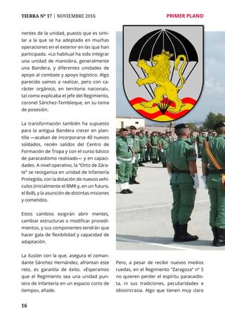 16
TIERRA Nº 17 | NOVIEMBRE 2016 	 PRIMER PLANO
nentes de la unidad, puesto que es simi-
lar a la que se ha adoptado en muchas
operaciones en el exterior en las que han
participado. «Lo habitual ha sido integrar
una unidad de maniobra, generalmente
una Bandera, y diferentes unidades de
apoyo al combate y apoyo logístico. Algo
parecido vamos a realizar, pero con ca-
rácter orgánico, en territorio nacional»,
tal como explicaba el jefe del Regimiento,
coronel Sánchez-Tembleque, en su toma
de posesión.
La transformación también ha supuesto
para la antigua Bandera crecer en plan-
tilla —acaban de incorporarse 40 nuevos
soldados, recién salidos del Centro de
Formación de Tropa y con el curso básico
de paracaidismo realizado— y en capaci-
dades. A nivel operativo, la “Ortiz de Zára-
te” se reorganiza en unidad de Infantería
Protegida, con la dotación de nuevos vehí-
culos (inicialmente el BMR y, en un futuro,
el 8x8), y la asunción de distintas misiones
y cometidos.
Estos cambios exigirán abrir mentes,
cambiar estructuras o modificar procedi-
mientos, y sus componentes tendrán que
hacer gala de flexibilidad y capacidad de
adaptación.
La ilusión con la que, asegura el coman-
dante Sánchez Hernández, afrontan este
reto, es garantía de éxito. «Esperamos
que el Regimiento sea una unidad pun-
tera de Infantería en un espacio corto de
tiempo», añade.
Pero, a pesar de recibir nuevos medios
ruedas, en el Regimiento “Zaragoza” nº 5
no quieren perder el espíritu paracaidis-
ta, ni sus tradiciones, peculiaridades e
idiosincrasia. Algo que tienen muy claro
 
