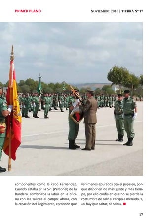 PRIMER PLANO	 NOVIEMBRE 2016 | TIERRA Nº 17
	 17
componentes como la cabo Fernández.
Cuando estaba en la S-1 (Personal) de la
Bandera, combinaba la labor en la ofici-
na con las salidas al campo. Ahora, con
la creación del Regimiento, reconoce que
van menos apurados con el papeleo, por-
que disponen de más gente y más tiem-
po, por ello confía en que no se pierda la
costumbre de salir al campo a menudo. Y,
«si hay que saltar, se salta». ¢
 