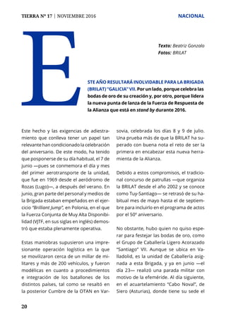 TIERRA Nº 17 | NOVIEMBRE 2016 	 NACIONAL
20
Este hecho y las exigencias de adiestra-
miento que conlleva tener un papel tan
relevante han condicionado la celebración
del aniversario. De este modo, ha tenido
que posponerse de su día habitual, el 7 de
junio —pues se conmemora el día y mes
del primer aerotransporte de la unidad,
que fue en 1969 desde el aeródromo de
Rozas (Lugo)—, a después del verano. En
junio, gran parte del personal y medios de
la Brigada estaban empeñados en el ejer-
cicio “Brilliant Jump”, en Polonia, en el que
la Fuerza Conjunta de Muy Alta Disponibi-
lidad (VJTF, en sus siglas en inglés) demos-
tró que estaba plenamente operativa.
Estas maniobras supusieron una impre-
sionante operación logística en la que
se movilizaron cerca de un millar de mi-
litares y más de 200 vehículos, y fueron
modélicas en cuanto a procedimientos
e integración de los batallones de los
distintos países, tal como se resaltó en
la posterior Cumbre de la OTAN en Var-
sovia, celebrada los días 8 y 9 de julio.
Una prueba más de que la BRILAT ha su-
perado con buena nota el reto de ser la
primera en encabezar esta nueva herra-
mienta de la Alianza.
Debido a estos compromisos, el tradicio-
nal concurso de patrullas —que organiza
la BRILAT desde el año 2002 y se conoce
como Tuy-Santiago— se retrasó de su ha-
bitual mes de mayo hasta el de septiem-
bre para incluirlo en el programa de actos
por el 50º aniversario.
No obstante, hubo quien no quiso espe-
rar para festejar las bodas de oro, como
el Grupo de Caballería Ligero Acorazado
“Santiago” VII. Aunque se ubica en Va-
lladolid, es la unidad de Caballería asig-
nada a esta Brigada, y ya en junio —el
día 23— realizó una parada militar con
motivo de la efeméride. Al día siguiente,
en el acuartelamiento “Cabo Noval”, de
Siero (Asturias), donde tiene su sede el
E
Texto: 	Beatriz Gonzalo
Fotos: 	BRILAT
ste año resultará inolvidable para la Brigada
(BRILAT) “Galicia” VII. Por un lado, porque celebra las
bodas de oro de su creación y, por otro, porque lidera
la nueva punta de lanza de la Fuerza de Respuesta de
la Alianza que está en stand by durante 2016.
 