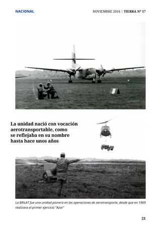 NACIONAL	 NOVIEMBRE 2016 | TIERRA Nº 17
	 21	 21
La BRILAT fue una unidad pionera en las operaciones de aerotransporte, desde que en 1969
realizara el primer ejercicio "Azor"
La unidad nació con vocación
aerotransportable, como
se reflejaba en su nombre
hasta hace unos años
 