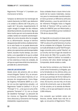 TIERRA Nº 17 | NOVIEMBRE 2016 	 NACIONAL
22
Regimiento “Príncipe” nº 3 también con-
memoraron la fecha.
Tampoco se demoraron los homenajes de
Lotería Nacional y la ONCE, que dedicaron
a la unidad su décimo del 4 de junio y su
cupón del 7 de junio, respectivamente. El
cupón recogía la imagen de dos militares
desembarcando de una aeronave. Algo que
tiene mucho que ver con la esencia de esta
unidad, nacida con vocación aerotranspor-
table, tal y como durante años ha recogido
en su denominación. Aunque el término
desapareciese del nombre, el adiestramien-
to en esta faceta no se puede desvincular
de su historia. Las prácticas de transporte
aéreo y las operaciones aerotransportables
fueron, durante mucho tiempo, una cons-
tante y una capacidad en la que la unidad
fue pionera. Con el transcurso de los años,
se hizo extensiva al resto de unidades, de
ahí que se suprimiese el término Aerotrans-
portable de su denominación.
Una de las ocho BOP
Desde enero del próximo año se deno-
minará Brigada “Galicia” VII y se encuen-
tra inmersa, como todo el Ejército, en un
proceso de reorganización. Como Briga-
da Orgánica Polivalente (BOP) va a con-
tar con sus dos regimientos actuales —el
Regimiento “Isabel la Católica” nº 29 y el
“Príncipe” nº 3—, a los que se suma el Re-
gimiento “Farnesio” nº 12, con su Grupo
de Caballería “Santiago”. La ubicación de
los mismos es Figueirido (Pontevedra),
Siero (Asturias) y Santovenia de Pisuerga
(Valladolid), respectivamente.
Estas unidades llevan a buen ritmo la do-
tación de los nuevos materiales, necesa-
rios para la mencionada transformación:
en Siero ya tienen un 90% de los vehículos
MRAP previstos, y que les permitirán ser
de Infantería Protegida hasta la llegada
del 8x8; el “Zamora” I/29 ya cuenta con
todos los VAMTAC para ser Motorizado; y
en el Grupo de Artillería ya han recibido el
75% de los obuses SIAC.
En Figueirido se encuentra la base ponte-
vedresa “General Morillo”, en la que desde
1987 se ubica el Cuartel General y muchas
de las unidades de la Brigada. El primero
se mudó allí desde el cuartel “Del Príncipe”,
luego conocido como cuartel “Atocha”, en
La Coruña; ese fue el lugar de creación el
24 de enero de 1966. Por su parte, el Re-
gimiento “Isabel la Católica” se trasladó a
la comarca del Lérez desde Santiago de
Compostela, donde estaba su sede.
De esta forma comienza una historia de
unión entre Pontevedra y la Brigada, que
se ha fortalecido en los últimos años y se
pone de manifiesto en los actos públicos
en los que participa de forma habitual la
unidad, y donde recibe el cariño de sus ve-
cinos. Así ocurrió, una vez más, en el acto
central de aniversario, que se desarrolló,
el 9 de octubre, en la avenida de Monte-
ro Ríos, y en la que participaron cerca de
2.000 militares.
Una conexión que también existe con
Asturias, donde, desde hace más de un
siglo, se encuentra el Regimiento “Prínci-
 