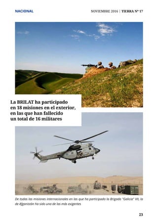 NACIONAL	 NOVIEMBRE 2016 | TIERRA Nº 17
	 23	 23
De todas las misiones internacionales en las que ha participado la Brigada "Galicia" VII, la
de Afganistán ha sido una de las más exigentes
La BRILAT ha participado
en 18 misiones en el exterior,
en las que han fallecido
un total de 16 militares
 