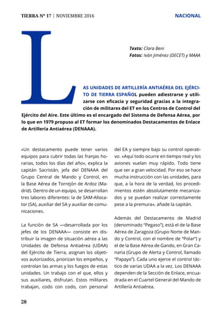 TIERRA Nº 17 | NOVIEMBRE 2016 	 NACIONAL
28
«Un destacamento puede tener varios
equipos para cubrir todas las franjas ho-
rarias, todos los días del año», explica la
capitán Sacristán, jefa del DENAAA del
Grupo Central de Mando y Control, en
la Base Aérea de Torrejón de Ardoz (Ma-
drid). Dentro de un equipo, se desarrollan
tres labores diferentes: la de SAM-Alloca-
tor (SA), auxiliar del SA y auxiliar de comu-
nicaciones.
La función de SA —desarrollada por los
jefes de los DENAAA— consiste en dis-
tribuir la imagen de situación aérea a las
Unidades de Defensa Antiaérea (UDAA)
del Ejército de Tierra, asignan los objeti-
vos autorizados, priorizan los empeños, y
controlan las armas y los fuegos de estas
unidades. Un trabajo con el que, ellos y
sus auxiliares, disfrutan. Estos militares
trabajan, codo con codo, con personal
del EA y siempre bajo su control operati-
vo. «Aquí todo ocurre en tiempo real y los
aviones vuelan muy rápido. Todo tiene
que ser a gran velocidad. Por eso se hace
mucha instrucción con las unidades, para
que, a la hora de la verdad, los procedi-
mientos estén absolutamente mecaniza-
dos y se puedan realizar correctamente
pese a la premura», añade la capitán.
Además del Destacamento de Madrid
(denominado “Pegaso”), está el de la Base
Aérea de Zaragoza (Grupo Norte de Man-
do y Control, con el nombre de “Polar”) y
el de la Base Aérea de Gando, en Gran Ca-
naria (Grupo de Alerta y Control, llamado
“Papayo”). Cada uno ejerce el control tác-
tico de varias UDAA a la vez. Los DENAAA
dependen de la Sección de Enlace, encua-
drada en el Cuartel General del Mando de
Artillería Antiaérea.
L Texto: 	Clara Beni
Fotos: 	Iván Jiménez (DECET) y MAAA
as unidades de Artillería Antiaérea del Ejérci-
to de Tierra español pueden adiestrarse y utili-
zarse con eficacia y seguridad gracias a la integra-
ción de militares del ET en los Centros de Control del
Ejército del Aire. Este último es el encargado del Sistema de Defensa Aérea, por
lo que en 1979 propuso al ET formar los denominados Destacamentos de Enlace
de Artillería Antiaérea (DENAAA).
 