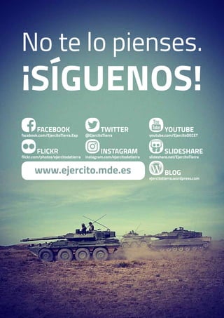 BLOG
ejercitotierra.wordpress.com
FACEBOOK
facebook.com/EjercitoTierra.Esp
FLICKR
flickr.com/photos/ejercitodetierra
TWITTER
@EjercitoTierra
INSTAGRAM
instagram.com/ejercitodetierra
YOUTUBE
youtube.com/EjercitoDECET
SLIDESHARE
slideshare.net/EjercitoTierra
www.ejercito.mde.es
No te lo pienses.
¡Síguenos!
 