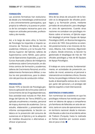 TIERRA Nº 17 | NOVIEMBRE 2016 	 NACIONAL
32
FORMACIÓN
Las acciones formativas han evoluciona-
do desde una metodología unidireccional
a otra eminentemente participativa, que
propicia la reflexión y la puesta en prácti-
ca de los conceptos necesarios para una
mejora en actitudes personales, profesio-
nales y de mando.
Así, a lo largo de estos años, la Sección
de Psicología ha impartido e imparte se-
minarios de Técnicas de Mando, en las
academias militares y en la Escuela Poli-
técnica Superior del Ejército; talleres de
Supervivencia como Rehén, para perso-
nal de Operaciones Especiales, y para los
Cursos Avanzado y Básico de Inteligencia;
conferencias sobre Comunicación, en dis-
tintos centros de formación y academias;
talleres de Crecimiento Personal, en el Es-
tablecimiento Penitenciario Militar; o rea-
liza los test psicotécnicos, para la obten-
ción del permiso de conducción militar.
PREVENCIÓN
Desde 1979, la Sección de Psicología ges-
tiona la aplicación de la Encuesta sobre el
Conocimiento de las Drogodependencias.
Esta actividad está incluida en Plan Anti-
droga del Ejército de Tierra (PADET) y es
aplicada anualmente a mandos, personal
de tropa y alumnos de academias. Con su
estudio, elaboración y presentación del
informe correspondiente, la Sección co-
labora en la prevención del consumo de
sustancias en el Ejército y en la adopción
de medidas disuasorias o alternativas a
ofrecer al personal.
MISIONES
Otra de las áreas de actuación de la Sec-
ción es la designación de oficiales psicó-
logos y su formación previa, mediante
jornadas de actualización, para desplegar
en zona de operaciones. Cuando otras
naciones no contaban con psicólogos mi-
litares sobre el terreno, el Ejército espa-
ñol desplegó el primer Equipo de Apoyo
Psicológico (EAP), en Bosnia-Herzegovina,
en enero de 1993. Esta práctica se exten-
dió posteriormente a las misiones de Ko-
sovo, Albania, Irak, Indonesia, Afganistán
y Líbano. Desde entonces, la Sección ha
gestionado el despliegue de más de 150
oficiales psicólogos y más de 85 Equipos
de Apoyo Psicológico.
El trabajo en zona consiste, fundamental-
mente, en actividades de prevención, es-
tudios de moral, asistencia al personal e
intervención en incidentes críticos. De esta
forma, los psicólogos militares han contri-
buido al desempeño exitoso de su misión
por parte del personal y al prestigio del
Ejército español a nivel internacional.
ASISTENCIA A FAMILIARES
Son numerosas las ocasiones en que los
psicólogos militares han tenido que inter-
venir en labores de apoyo a compañeros
y/o familiares de fallecidos en acto de ser-
vicio, tanto en zona de operaciones como
en territorio nacional: desde la interven-
ción llevada a cabo tras el accidente aéreo
de Trabzon (Turquía), hasta la realizada
en fechas recientes por sucesos acaeci-
dos en Jaca o Irak. ¢
 