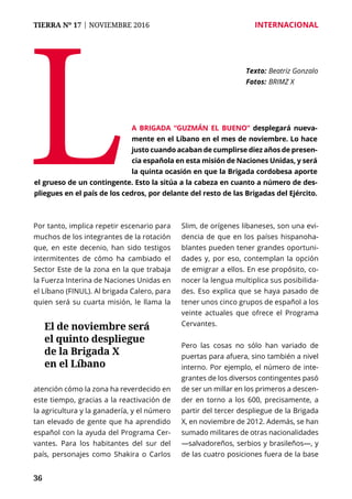 36
TIERRA Nº 17 | NOVIEMBRE 2016 	 INTERNACIONAL
Por tanto, implica repetir escenario para
muchos de los integrantes de la rotación
que, en este decenio, han sido testigos
intermitentes de cómo ha cambiado el
Sector Este de la zona en la que trabaja
la Fuerza Interina de Naciones Unidas en
el Líbano (FINUL). Al brigada Calero, para
quien será su cuarta misión, le llama la
atención cómo la zona ha reverdecido en
este tiempo, gracias a la reactivación de
la agricultura y la ganadería, y el número
tan elevado de gente que ha aprendido
español con la ayuda del Programa Cer-
vantes. Para los habitantes del sur del
país, personajes como Shakira o Carlos
Slim, de orígenes libaneses, son una evi-
dencia de que en los países hispanoha-
blantes pueden tener grandes oportuni-
dades y, por eso, contemplan la opción
de emigrar a ellos. En ese propósito, co-
nocer la lengua multiplica sus posibilida-
des. Eso explica que se haya pasado de
tener unos cinco grupos de español a los
veinte actuales que ofrece el Programa
Cervantes.
Pero las cosas no sólo han variado de
puertas para afuera, sino también a nivel
interno. Por ejemplo, el número de inte-
grantes de los diversos contingentes pasó
de ser un millar en los primeros a descen-
der en torno a los 600, precisamente, a
partir del tercer despliegue de la Brigada
X, en noviembre de 2012. Además, se han
sumado militares de otras nacionalidades
—salvadoreños, serbios y brasileños—, y
de las cuatro posiciones fuera de la base
L
Texto: 	Beatriz Gonzalo
Fotos: 	BRIMZ X
a Brigada “Guzmán el Bueno” desplegará nueva-
mente en el Líbano en el mes de noviembre. Lo hace
justo cuando acaban de cumplirse diez años de presen-
cia española en esta misión de Naciones Unidas, y será
la quinta ocasión en que la Brigada cordobesa aporte
el grueso de un contingente. Esto la sitúa a la cabeza en cuanto a número de des-
pliegues en el país de los cedros, por delante del resto de las Brigadas del Ejército.
El de noviembre será
el quinto despliegue
de la Brigada X
en el Líbano
 