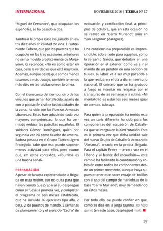 37
INTERNACIONAL	 NOVIEMBRE 2016 | TIERRA Nº 17
	 37
“Miguel de Cervantes”, que ocupaban los
españoles, se ha pasado a dos.
También la propia base ha ganado en es-
tos diez años en calidad de vida. El subte-
niente Cubero, que por los puestos que ha
ocupado en las tres ocasiones anteriores
no se ha movido prácticamente de Marja-
youn, lo reconoce. «No es como estar en
casa, pero la verdad es que está muy bien.
Además, aunque desde que somos menos
tocamos a más trabajo, también tenemos
más sitio en las habitaciones», bromea.
Con el transcurso del tiempo, otro de los
vínculos que se han fortalecido, aparte de
con la población civil de las localidades de
la zona, ha sido con las Fuerzas Armadas
Libanesas. Estas han adquirido cada vez
mayores competencias, lo que ha per-
mitido reducir las patrullas españolas. El
soldado Gómez Domínguez, quien por
segunda vez irá como tirador de ametra-
lladora pesada en el Grupo Táctico Ligero
Protegido, sabe que eso puede suponer
menos actividad para ellos, pero asume
que, en estos contextos, «aburrirse es
una buena señal».
Preparación
A pesar de la vasta experiencia de la Briga-
da en esta misión, eso no quita para que
hayan tenido que preparar su despliegue
como si fuese la primera vez, y completar
el programa de seis meses establecido,
que ha incluido 26 ejercicios tipo alfa, 2
beta, 2 de puestos de mando, 2 semanas
de planeamiento y el ejercicio “Cedro” de
evaluación y certificación final, a princi-
pios de octubre, que en esta ocasión no
se realizó en “Cerro Muriano”, sino en
“San Gregorio” (Zaragoza).
Una concienzuda preparación es impres-
cindible, sobre todo para aquellos, como
la sargento García, que debutan en una
operación en el exterior. Como va a ir al
mando de un pelotón en una sección de
fusiles, su labor va a ser muy parecida a
la que realiza en el día a día en territorio
nacional. El consejo que se ha grabado
a fuego es intentar no relajarse con el
transcurso de las semanas y la rutina. «Mi
mentalidad es estar los seis meses igual
de atenta», subraya.
Para quien la preparación ha tenido esta
vez un cariz diferente ha sido para los
componentes del escuadrón de Caballe-
ría que se integra en la XXVI rotación. Esta
es la primera vez que dicha unidad sale
del nuevo Grupo de Caballería Acorazado
“Almansa”, creado en la propia Brigada.
Para el capitán Freire —tercera vez en el
Líbano y al frente del escuadrón— este
cambio ha facilitado la coordinación y co-
hesión entre todos los componentes des-
de un primer momento, aunque haya su-
puesto tener que hacer encaje de bolillos
con el uso del campo de maniobras de la
base “Cerro Muriano”, muy demandando
en estos meses.
Por todo ello, se puede confiar en que,
como se dice en la jerga taurina, no haya
quinto (en este caso, despliegue) malo. ¢
 