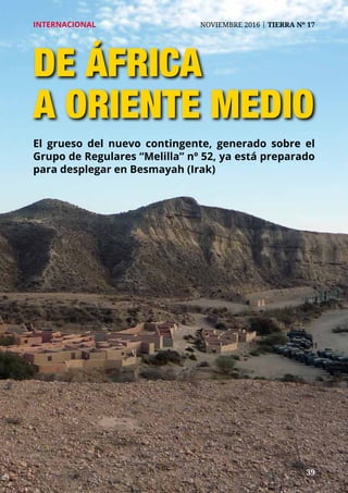 39	 39
INTERNACIONAL	 NOVIEMBRE 2016 | TIERRA Nº 17
de áfrica
a oriente MEDIO
El grueso del nuevo contingente, generado sobre el
Grupo de Regulares “Melilla” nº 52, ya está preparado
para desplegar en Besmayah (Irak)
 