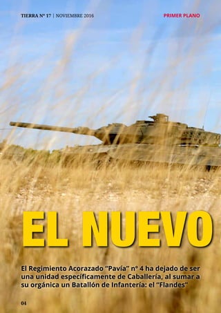 04
TIERRA Nº 17 | NOVIEMBRE 2016 	 PRIMER PLANO
EL NUEVO
El Regimiento Acorazado “Pavía” nº 4 ha dejado de ser
una unidad específicamente de Caballería, al sumar a
su orgánica un Batallón de Infantería: el “Flandes”
 