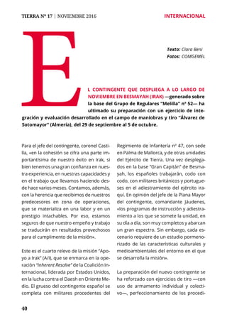 40
TIERRA Nº 17 | NOVIEMBRE 2016 	 INTERNACIONAL
Para el jefe del contingente, coronel Casti-
lla, «en la cohesión se cifra una parte im-
portantísima de nuestro éxito en Irak, si
bien tenemos una gran confianza en nues-
tra experiencia, en nuestras capacidades y
en el trabajo que llevamos haciendo des-
de hace varios meses. Contamos, además,
con la herencia que recibimos de nuestros
predecesores en zona de operaciones,
que se materializa en una labor y en un
prestigio intachables. Por eso, estamos
seguros de que nuestro empeño y trabajo
se traducirán en resultados provechosos
para el cumplimento de la misión».
Este es el cuarto relevo de la misión “Apo-
yo a Irak” (A/I), que se enmarca en la ope-
ración “Inherent Resolve” de la Coalición In-
ternacional, liderada por Estados Unidos,
en la lucha contra el Daesh en Oriente Me-
dio. El grueso del contingente español se
completa con militares procedentes del
Regimiento de Infantería nº 47, con sede
en Palma de Mallorca, y de otras unidades
del Ejército de Tierra. Una vez desplega-
dos en la base “Gran Capitán” de Besma-
yah, los españoles trabajarán, codo con
codo, con militares británicos y portugue-
ses en el adiestramiento del ejército ira-
quí. En opinión del jefe de la Plana Mayor
del contingente, comandante Jáudenes,
«los programas de instrucción y adiestra-
miento a los que se somete la unidad, en
su día a día, son muy completos y abarcan
un gran espectro. Sin embargo, cada es-
cenario requiere de un estudio pormeno-
rizado de las características culturales y
medioambientales del entorno en el que
se desarrolla la misión».
La preparación del nuevo contingente se
ha reforzado con ejercicios de tiro —con
uso de armamento individual y colecti-
vo—, perfeccionamiento de los procedi-
E Texto: 	Clara Beni
Fotos: 	COMGEMEL
l contingente que despliega a lo largo de
noviembre en Besmayah (Irak) —generado sobre
la base del Grupo de Regulares “Melilla” nº 52— ha
ultimado su preparación con un ejercicio de inte-
gración y evaluación desarrollado en el campo de maniobras y tiro “Álvarez de
Sotomayor” (Almería), del 29 de septiembre al 5 de octubre.
 