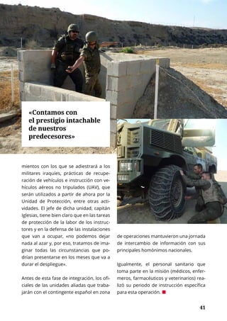 41
INTERNACIONAL	 NOVIEMBRE 2016 | TIERRA Nº 17
	 41
mientos con los que se adiestrará a los
militares iraquíes, prácticas de recupe-
ración de vehículos e instrucción con ve-
hículos aéreos no tripulados (UAV), que
serán utilizados a partir de ahora por la
Unidad de Protección, entre otras acti-
vidades. El jefe de dicha unidad, capitán
Iglesias, tiene bien claro que en las tareas
de protección de la labor de los instruc-
tores y en la defensa de las instalaciones
que van a ocupar, «no podemos dejar
nada al azar y, por eso, tratamos de ima-
ginar todas las circunstancias que po-
drían presentarse en los meses que va a
durar el despliegue».
Antes de esta fase de integración, los ofi-
ciales de las unidades aliadas que traba-
jarán con el contingente español en zona
de operaciones mantuvieron una jornada
de intercambio de información con sus
principales homónimos nacionales.
Igualmente, el personal sanitario que
toma parte en la misión (médicos, enfer-
meros, farmacéuticos y veterinarios) rea-
lizó su periodo de instrucción específica
para esta operación. ¢
«Contamos con
el prestigio intachable
de nuestros
predecesores»
 