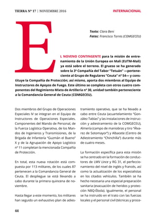 44
TIERRA Nº 17 | NOVIEMBRE 2016 	 INTERNACIONAL
Dos miembros del Grupo de Operaciones
Especiales IV se integran en el Equipo de
Instructores de Operaciones Especiales.
Componentes del Mando de Personal, de
la Fuerza Logística Operativa, de los Man-
dos de Ingenieros y Transmisiones, de la
Brigada de Infantería “Guzmán el Bueno”
X y de la Agrupación de Apoyo Logístico
nº 11 completan la mencionada Compañía
de Protección.
En total, esta nueva rotación está com-
puesta por 113 militares, de los cuales 87
pertenecen a la Comandancia General de
Ceuta. El despliegue se está llevando a
cabo durante la primera quincena de no-
viembre.
Hasta llegar a este momento, los militares
han seguido un exhaustivo plan de adies-
tramiento operativo, que se ha llevado a
cabo entre Ceuta (acuartelamiento “Gon-
zález Tablas” y las instalaciones de instruc-
ción y adiestramiento de la COMGECEU),
Almería (campo de maniobras y tiro “Álva-
rez de Sotomayor”) y Albacete (Centro de
Adiestramiento “Chinchilla”) durante más
de cuatro meses.
La formación específica para esta misión
se ha centrado en la formación de conduc-
tores de LMV Lince y RG 31, el perfeccio-
namiento del nivel de inglés y francés, así
como la actualización de los especialistas
en los citados vehículos. También se ha
hecho necesaria una especial preparación
sanitaria (evacuación de heridos y protec-
ción NBQ-Ébola). Igualmente, el personal
se ha instruido en el trato con las fuerzas
locales y el personal civil (técnicas y proce-
E
Texto: 	Clara Beni
Fotos: 	Francisco Torres (COMGECEU)
l noveno contingente para la misión de entre-
namiento de la Unión Europea en Mali (EUTM-Mali)
ya está sobre el terreno. El grueso se ha generado
sobre la 3ª Compañía del Tabor “Tetuán” —pertene-
ciente al Grupo de Regulares “Ceuta” nº 54— y cons-
tituye la Compañía de Protección; así mismo, aporta dos miembros al Equipo de
Instructores de Apoyos de Fuego. Este último se completa con otros cuatro com-
ponentes del Regimiento Mixto de Artillería nº 30, unidad también perteneciente
a la Comandancia General de Ceuta (COMGECEU).
 