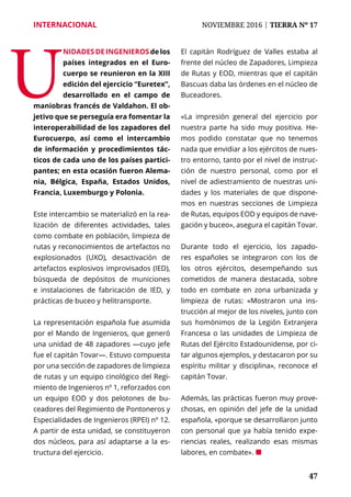 47	 47
INTERNACIONAL	 NOVIEMBRE 2016 | TIERRA Nº 17
	 47
Este intercambio se materializó en la rea-
lización de diferentes actividades, tales
como combate en población, limpieza de
rutas y reconocimientos de artefactos no
explosionados (UXO), desactivación de
artefactos explosivos improvisados (IED),
búsqueda de depósitos de municiones
e instalaciones de fabricación de IED, y
prácticas de buceo y helitransporte.
La representación española fue asumida
por el Mando de Ingenieros, que generó
una unidad de 48 zapadores —cuyo jefe
fue el capitán Tovar—. Estuvo compuesta
por una sección de zapadores de limpieza
de rutas y un equipo cinológico del Regi-
miento de Ingenieros nº 1, reforzados con
un equipo EOD y dos pelotones de bu-
ceadores del Regimiento de Pontoneros y
Especialidades de Ingenieros (RPEI) nº 12.
A partir de esta unidad, se constituyeron
dos núcleos, para así adaptarse a la es-
tructura del ejercicio.
El capitán Rodríguez de Valles estaba al
frente del núcleo de Zapadores, Limpieza
de Rutas y EOD, mientras que el capitán
Bascuas daba las órdenes en el núcleo de
Buceadores.
«La impresión general del ejercicio por
nuestra parte ha sido muy positiva. He-
mos podido constatar que no tenemos
nada que envidiar a los ejércitos de nues-
tro entorno, tanto por el nivel de instruc-
ción de nuestro personal, como por el
nivel de adiestramiento de nuestras uni-
dades y los materiales de que dispone-
mos en nuestras secciones de Limpieza
de Rutas, equipos EOD y equipos de nave-
gación y buceo», asegura el capitán Tovar.
Durante todo el ejercicio, los zapado-
res españoles se integraron con los de
los otros ejércitos, desempeñando sus
cometidos de manera destacada, sobre
todo en combate en zona urbanizada y
limpieza de rutas: «Mostraron una ins-
trucción al mejor de los niveles, junto con
sus homónimos de la Legión Extranjera
Francesa o las unidades de Limpieza de
Rutas del Ejército Estadounidense, por ci-
tar algunos ejemplos, y destacaron por su
espíritu militar y disciplina», reconoce el
capitán Tovar.
Además, las prácticas fueron muy prove-
chosas, en opinión del jefe de la unidad
española, «porque se desarrollaron junto
con personal que ya había tenido expe-
riencias reales, realizando esas mismas
labores, en combate». ¢
U
nidades de Ingenieros de los
países integrados en el Euro-
cuerpo se reunieron en la XIII
edición del ejercicio “Euretex”,
desarrollado en el campo de
maniobras francés de Valdahon. El ob-
jetivo que se perseguía era fomentar la
interoperabilidad de los zapadores del
Eurocuerpo, así como el intercambio
de información y procedimientos tác-
ticos de cada uno de los países partici-
pantes; en esta ocasión fueron Alema-
nia, Bélgica, España, Estados Unidos,
Francia, Luxemburgo y Polonia.
 
