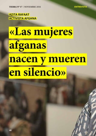 48
TIERRA Nº 17 | NOVIEMBRE 2016 	 ENTREVISTA
48
TIERRA Nº 17 | NOVIEMBRE 2016 	 ENTREVISTA
«Las mujeres
afganas
nacen y mueren
en silencio»
AZITA RAFAAT
ACTIVISTA AFGANA
 