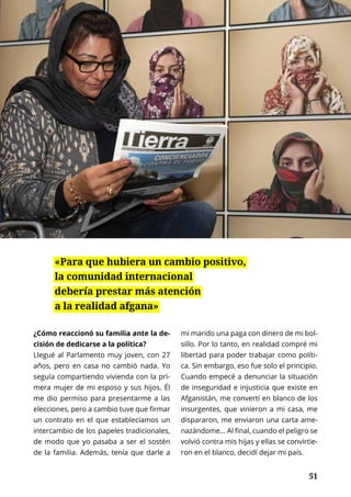 51
ENTREVISTA	 NOVIEMBRE 2016 | TIERRA Nº 17
	 51
¿Cómo reaccionó su familia ante la de-
cisión de dedicarse a la política?
Llegué al Parlamento muy joven, con 27
años, pero en casa no cambió nada. Yo
seguía compartiendo vivienda con la pri-
mera mujer de mi esposo y sus hijos. Él
me dio permiso para presentarme a las
elecciones, pero a cambio tuve que firmar
un contrato en el que establecíamos un
intercambio de los papeles tradicionales,
de modo que yo pasaba a ser el sostén
de la familia. Además, tenía que darle a
mi marido una paga con dinero de mi bol-
sillo. Por lo tanto, en realidad compré mi
libertad para poder trabajar como políti-
ca. Sin embargo, eso fue solo el principio.
Cuando empecé a denunciar la situación
de inseguridad e injusticia que existe en
Afganistán, me convertí en blanco de los
insurgentes, que vinieron a mi casa, me
dispararon, me enviaron una carta ame-
nazándome... Al final, cuando el peligro se
volvió contra mis hijas y ellas se convirtie-
ron en el blanco, decidí dejar mi país.
«Para que hubiera un cambio positivo,
la comunidad internacional
debería prestar más atención
a la realidad afgana»
 