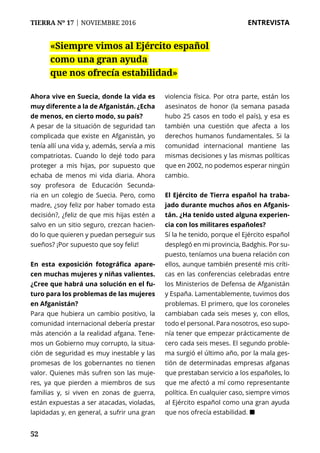 52
TIERRA Nº 17 | NOVIEMBRE 2016 	 ENTREVISTA
Ahora vive en Suecia, donde la vida es
muy diferente a la de Afganistán. ¿Echa
de menos, en cierto modo, su país?
A pesar de la situación de seguridad tan
complicada que existe en Afganistán, yo
tenía allí una vida y, además, servía a mis
compatriotas. Cuando lo dejé todo para
proteger a mis hijas, por supuesto que
echaba de menos mi vida diaria. Ahora
soy profesora de Educación Secunda-
ria en un colegio de Suecia. Pero, como
madre, ¿soy feliz por haber tomado esta
decisión?, ¿feliz de que mis hijas estén a
salvo en un sitio seguro, crezcan hacien-
do lo que quieren y puedan perseguir sus
sueños? ¡Por supuesto que soy feliz!
En esta exposición fotográfica apare-
cen muchas mujeres y niñas valientes.
¿Cree que habrá una solución en el fu-
turo para los problemas de las mujeres
en Afganistán?
Para que hubiera un cambio positivo, la
comunidad internacional debería prestar
más atención a la realidad afgana. Tene-
mos un Gobierno muy corrupto, la situa-
ción de seguridad es muy inestable y las
promesas de los gobernantes no tienen
valor. Quienes más sufren son las muje-
res, ya que pierden a miembros de sus
familias y, si viven en zonas de guerra,
están expuestas a ser atacadas, violadas,
lapidadas y, en general, a sufrir una gran
violencia física. Por otra parte, están los
asesinatos de honor (la semana pasada
hubo 25 casos en todo el país), y esa es
también una cuestión que afecta a los
derechos humanos fundamentales. Si la
comunidad internacional mantiene las
mismas decisiones y las mismas políticas
que en 2002, no podemos esperar ningún
cambio.
El Ejército de Tierra español ha traba-
jado durante muchos años en Afganis-
tán. ¿Ha tenido usted alguna experien-
cia con los militares españoles?
Sí la he tenido, porque el Ejército español
desplegó en mi provincia, Badghis. Por su-
puesto, teníamos una buena relación con
ellos, aunque también presenté mis críti-
cas en las conferencias celebradas entre
los Ministerios de Defensa de Afganistán
y España. Lamentablemente, tuvimos dos
problemas. El primero, que los coroneles
cambiaban cada seis meses y, con ellos,
todo el personal. Para nosotros, eso supo-
nía tener que empezar prácticamente de
cero cada seis meses. El segundo proble-
ma surgió el último año, por la mala ges-
tión de determinadas empresas afganas
que prestaban servicio a los españoles, lo
que me afectó a mí como representante
política. En cualquier caso, siempre vimos
al Ejército español como una gran ayuda
que nos ofrecía estabilidad. ¢
«Siempre vimos al Ejército español
como una gran ayuda
que nos ofrecía estabilidad»
 