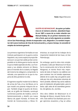 54
TIERRA Nº 17 | NOVIEMBRE 2016 	 HISTORIA
A Texto: 	Miguel Renuncio
gustín de Betancourt, de quien ya habla-
mos en el número anterior, abandonó Espa-
ña en 1807 a causa de su mala relación con
Manuel Godoy. En un primer momento mar-
chó a París, pero al año siguiente se estable-
ció en San Petersburgo, donde el emperador ruso, Alejandro I, lo nombró inspec-
tor del nuevo Instituto de Vías de Comunicación y, al poco tiempo, le concedió el
empleo de teniente general.
Los primeros ingenieros formados en ese
Instituto participaron en la guerra contra
Napoleón, tal y como explica el propio Be-
tancourt: Los que han salido ya han corres-
pondido en la última guerra mucho más de
lo que se había esperado de ellos. Los fran-
ceses y sus aliados entraron en Moscú,
pero el incendio de la ciudad y la llegada
del invierno les obligaron a emprender la
retirada, una operación en la que la ma-
yoría de ellos perdieron la vida.
El ingeniero español modernizó la fábrica
de armas de Tula, al sur de Moscú, en la
que instaló una potente máquina de va-
por. También dragó el puerto de Krons-
tadt, en el golfo de Finlandia, construyó
numerosos puentes de madera, como el
Kamennoostrovski, y diseñó una nueva
fábrica de papel moneda. Al frente del
Comité de Construcciones y Obras Hi-
dráulicas, se ocupó de los trabajos de la
imponente Catedral de San Isaac, en San
Petersburgo.
Sin embargo, quizá la obra más comple-
ja llevada a cabo por Betancourt en Rusia
fue la construcción de la feria de Nizhni
Nóvgorod, el recinto ferial más impor-
tante de todo el Imperio: Los edificios son
para contener tres mil tiendas espaciosas,
delante de la cuales hay una galería soste-
nida por tres mil y doscientas columnas de
hierro fundido. Además hay varios edificios
para la habitación del gobernador, para la
bolsa, café, salas de las asambleas genera-
les, tres iglesias, etc., escribía.
Otra obra célebre de Betancourt es el
Manège de Moscú, situado frente al Kre-
mlin. Este edificio fue diseñado para aco-
ger ejercicios ecuestres y hoy se utiliza
 