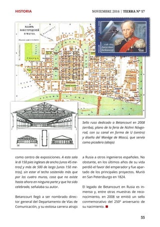 55
HISTORIA	 NOVIEMBRE 2016 | TIERRA Nº 17
	 55
como centro de exposiciones. A esta sala
le di 150 pies ingleses de ancho [unos 45 me-
tros] y más de 500 de largo [unos 150 me-
tros], sin estar el techo sostenido más que
por los cuatro muros, cosa que no existe
hasta ahora en ninguna parte y que ha sido
celebrada, señalaba su autor.
Betancourt llegó a ser nombrado direc-
tor general del Departamento de Vías de
Comunicación, y su exitosa carrera atrajo
a Rusia a otros ingenieros españoles. No
obstante, en los últimos años de su vida
perdió el favor del emperador y fue apar-
tado de los principales proyectos. Murió
en San Petersburgo en 1824.
El legado de Betancourt en Rusia es in-
menso y, entre otras muestras de reco-
nocimiento, en 2008 se emitió un sello
conmemorativo del 250º aniversario de
su nacimiento. ¢
Sello ruso dedicado a Betancourt en 2008
(arriba), plano de la feria de Nizhni Nóvgo-
rod, con su canal en forma de U (centro)
y diseño del Manège de Moscú, que servía
como picadero (abajo)
 