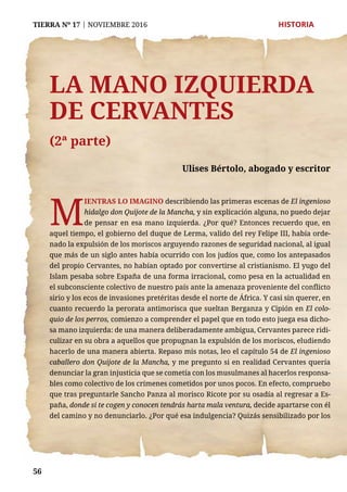 56
TIERRA Nº 17 | NOVIEMBRE 2016 	 HISTORIA
La mano izquierda
de Cervantes
(2ª parte)
Ulises Bértolo, abogado y escritor
M
ientras lo imagino describiendo las primeras escenas de El ingenioso
hidalgo don Quijote de la Mancha, y sin explicación alguna, no puedo dejar
de pensar en esa mano izquierda. ¿Por qué? Entonces recuerdo que, en
aquel tiempo, el gobierno del duque de Lerma, valido del rey Felipe III, había orde-
nado la expulsión de los moriscos arguyendo razones de seguridad nacional, al igual
que más de un siglo antes había ocurrido con los judíos que, como los antepasados
del propio Cervantes, no habían optado por convertirse al cristianismo. El yugo del
Islam pesaba sobre España de una forma irracional, como pesa en la actualidad en
el subconsciente colectivo de nuestro país ante la amenaza proveniente del conflicto
sirio y los ecos de invasiones pretéritas desde el norte de África. Y casi sin querer, en
cuanto recuerdo la perorata antimorisca que sueltan Berganza y Cipión en El colo-
quio de los perros, comienzo a comprender el papel que en todo esto juega esa dicho-
sa mano izquierda: de una manera deliberadamente ambigua, Cervantes parece ridi-
culizar en su obra a aquellos que propugnan la expulsión de los moriscos, eludiendo
hacerlo de una manera abierta. Repaso mis notas, leo el capítulo 54 de El ingenioso
caballero don Quijote de la Mancha, y me pregunto si en realidad Cervantes quería
denunciar la gran injusticia que se cometía con los musulmanes al hacerlos responsa-
bles como colectivo de los crímenes cometidos por unos pocos. En efecto, compruebo
que tras preguntarle Sancho Panza al morisco Ricote por su osadía al regresar a Es-
paña, donde si te cogen y conocen tendrás harta mala ventura, decide apartarse con él
del camino y no denunciarlo. ¿Por qué esa indulgencia? Quizás sensibilizado por los
 