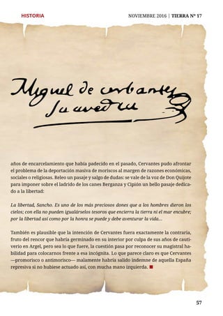 57
HISTORIA	 NOVIEMBRE 2016 | TIERRA Nº 17
	 57
años de encarcelamiento que había padecido en el pasado, Cervantes pudo afrontar
el problema de la deportación masiva de moriscos al margen de razones económicas,
sociales o religiosas. Releo un pasaje y salgo de dudas: se vale de la voz de Don Quijote
para imponer sobre el ladrido de los canes Berganza y Cipión un bello pasaje dedica-
do a la libertad:
La libertad, Sancho. Es uno de los más preciosos dones que a los hombres dieron los
cielos; con ella no pueden igualárselos tesoros que encierra la tierra ni el mar encubre;
por la libertad así como por la honra se puede y debe aventurar la vida...
También es plausible que la intención de Cervantes fuera exactamente la contraria,
fruto del rencor que habría germinado en su interior por culpa de sus años de cauti-
verio en Argel, pero sea lo que fuere, la cuestión pasa por reconocer su magistral ha-
bilidad para colocarnos frente a esa incógnita. Lo que parece claro es que Cervantes
—promorisco o antimorisco— malamente habría salido indemne de aquella España
represiva si no hubiese actuado así, con mucha mano izquierda. ¢
 