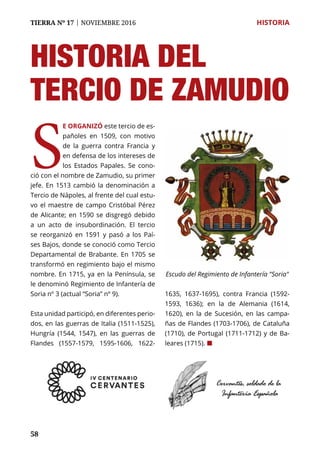 58
TIERRA Nº 17 | NOVIEMBRE 2016 	 HISTORIA
S
E ORGANIZÓ este tercio de es-
pañoles en 1509, con motivo
de la guerra contra Francia y
en defensa de los intereses de
los Estados Papales. Se cono-
ció con el nombre de Zamudio, su primer
jefe. En 1513 cambió la denominación a
Tercio de Nápoles, al frente del cual estu-
vo el maestre de campo Cristóbal Pérez
de Alicante; en 1590 se disgregó debido
a un acto de insubordinación. El tercio
se reorganizó en 1591 y pasó a los Paí-
ses Bajos, donde se conoció como Tercio
Departamental de Brabante. En 1705 se
transformó en regimiento bajo el mismo
nombre. En 1715, ya en la Península, se
le denominó Regimiento de Infantería de
Soria nº 3 (actual “Soria” nº 9).
Esta unidad participó, en diferentes perio-
dos, en las guerras de Italia (1511-1525),
Hungría (1544, 1547), en las guerras de
Flandes (1557-1579, 1595-1606, 1622-
1635, 1637-1695), contra Francia (1592-
1593, 1636); en la de Alemania (1614,
1620), en la de Sucesión, en las campa-
ñas de Flandes (1703-1706), de Cataluña
(1710), de Portugal (1711-1712) y de Ba-
leares (1715). ¢
Escudo del Regimiento de Infantería "Soria"
HISTORIA DEL
Tercio de ZAMUDIO
 