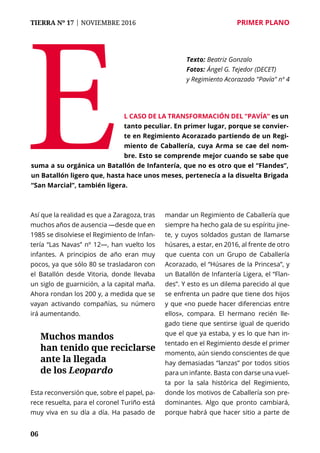 TIERRA Nº 17 | NOVIEMBRE 2016 	 PRIMER PLANO
06
Así que la realidad es que a Zaragoza, tras
muchos años de ausencia —desde que en
1985 se disolviese el Regimiento de Infan-
tería “Las Navas” nº 12—, han vuelto los
infantes. A principios de año eran muy
pocos, ya que sólo 80 se trasladaron con
el Batallón desde Vitoria, donde llevaba
un siglo de guarnición, a la capital maña.
Ahora rondan los 200 y, a medida que se
vayan activando compañías, su número
irá aumentando.
Esta reconversión que, sobre el papel, pa-
rece resuelta, para el coronel Turiño está
muy viva en su día a día. Ha pasado de
mandar un Regimiento de Caballería que
siempre ha hecho gala de su espíritu jine-
te, y cuyos soldados gustan de llamarse
húsares, a estar, en 2016, al frente de otro
que cuenta con un Grupo de Caballería
Acorazado, el “Húsares de la Princesa”, y
un Batallón de Infantería Ligera, el “Flan-
des”. Y esto es un dilema parecido al que
se enfrenta un padre que tiene dos hijos
y que «no puede hacer diferencias entre
ellos», compara. El hermano recién lle-
gado tiene que sentirse igual de querido
que el que ya estaba, y es lo que han in-
tentado en el Regimiento desde el primer
momento, aún siendo conscientes de que
hay demasiadas “lanzas” por todos sitios
para un infante. Basta con darse una vuel-
ta por la sala histórica del Regimiento,
donde los motivos de Caballería son pre-
dominantes. Algo que pronto cambiará,
porque habrá que hacer sitio a parte de
E
Texto: 	Beatriz Gonzalo
Fotos: 	Ángel G. Tejedor (DECET)
y Regimiento Acorazado "Pavía" nº 4
l caso de la transformación del “Pavía” es un
tanto peculiar. En primer lugar, porque se convier-
te en Regimiento Acorazado partiendo de un Regi-
miento de Caballería, cuya Arma se cae del nom-
bre. Esto se comprende mejor cuando se sabe que
suma a su orgánica un Batallón de Infantería, que no es otro que el “Flandes”,
un Batallón ligero que, hasta hace unos meses, pertenecía a la disuelta Brigada
“San Marcial”, también ligera.
Muchos mandos
han tenido que reciclarse
ante la llegada
de los Leopardo
 