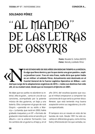 60
TIERRA Nº 17 | NOVIEMBRE 2016 	 CONOCER A...
“Al mando”
de las letras
de Ossyris
Texto: 	Rosabel G. Cañas (DECET)
Fotos: 	IkeLob y soldado Pérez
No dejes que tus sueños no alumbren tu in-
terior, ellos te guían… canta en una de sus
canciones, acompañado por la potente
música de dos guitarras, un bajo y una
batería. Ellos componen el grupo de rock
Ossyris —parecido en su estilo a War-
cry—. La banda, que nació en 2003, había
grabado maquetas y un EP —formato de
grabación intermedio entre el sencillo y el
álbum— con la anterior formación; tras
los cambios de un guitarra, el bajo y, en el
año 2014, del vocalista (puesto que ocu-
pa el militar) empezaron a componer las
canciones de lo que sería su primer disco:
Renacer, que está teniendo muy buena
aceptación entre sus seguidores y la críti-
ca especializada.
Él tampoco era un novato en esto de las
bandas de rock. Desde 1991 ha sido vo-
calista en diferentes grupos, como Arima,
Eate y Dhenevola (en los que cantaba, so-
SOLDADO PÉREZ
«N
o he estado más de dos años sin dedicar tiempo a la música.
Es algo que llevo dentro y por lo que siento una gran pasión», expli-
ca Jonathan Lucer. Tras oír esta frase, nadie diría que quien habla
es un militar: el soldado Pérez. Actualmente está destinado en el
Cuartel General de la Fuerza Logística Operativa en Bilbao —uni-
dad que surge de la adaptaciones orgánicas de 2015—; todos sus destinos han sido
allí, en su ciudad natal, desde que se incorporó al Ejército en 2001.
 