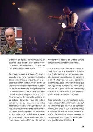 61
CONOCER A...	 NOVIEMBRE 2016 | TIERRA Nº 17
	 61
bre todo, en inglés). En Ossyris canta en
español, salvo el tema Gure Lehia (Nues-
tra pasión), que es en vasco; una preciosa
melodía dedicada a la música.
Sin embargo, no es su único sueño, pues el
soldado Pérez tiene muchas inquietudes.
Como actor, ahora se encuentra en la gra-
bación de un Fan Film basado en la serie de
televisión el Ministerio del Tiempo; su regis-
tro de voz es de tenor y «tengo la espinita
de cantar en una coral»; como escritor tie-
ne un libro publicado y otro en “el horno”…
Pero, actualmente, está más centrado en
su trabajo y la familia, y por ello todo el
tiempo libre de que dispone se lo dedica
a la música: «En ella confluyen muchas de
mis aficiones; normalmente en el escena-
rio tienes que interpretar tus canciones,
escribir las letras es también una tarea exi-
gente…», añade. Las canciones del último
disco varían sobre diferentes temáticas:
Montecristo (la historia del famoso conde),
Conquistador (sobre Hernán Cortés)…
Sus comienzos no fueron sencillos: su
madre los crió prácticamente sola hasta
que él, el mayor de tres hermanos, empe-
zó a trabajar en un obrador de pastelería
a los 14 años y por las tardes estudiaba.
Sin embargo, esos condicionantes lo que
han logrado es aumentar su amor por la
música (es la gran afición de su madre) y
que aprecie mucho más lo que ha conse-
guido, a base de esfuerzo y trabajo.
Para su familia y sus compañeros milita-
res, en el acuartelamiento “Juan de Garay”,
no tiene más que palabras de agradeci-
miento, por todo lo que le han facilitado
el camino para estar ahora viviendo su
sueño. En su unidad siguen su trayecto-
ria, compran sus discos… «Somos como
una gran familia», concluye. ¢
 