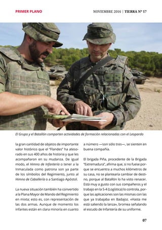 PRIMER PLANO	 NOVIEMBRE 2016 | TIERRA Nº 17
	 07	 07
la gran cantidad de objetos de importante
valor histórico que el “Flandes” ha ateso-
rado en sus 400 años de historia y que les
acompañaron en su mudanza. De igual
modo, el Himno de Infantería o tener a la
Inmaculada como patrona son ya parte
de los símbolos del Regimiento, junto al
Himno de Caballería o a Santiago Apóstol.
La nueva situación también ha convertido
a la Plana Mayor de Mando del Regimiento
en mixta; esto es, con representación de
las dos armas. Aunque de momento los
infantes están en clara minoría en cuanto
a número —son sólo tres—, se sienten en
buena compañía.
El brigada Piña, procedente de la Brigada
“Extremadura”, afirma que, si no fuese por-
que se encuentra a muchos kilómetros de
su casa, no se plantearía cambiar de desti-
no, porque al Batallón lo ha visto renacer.
Está muy a gusto con sus compañeros y el
trabajo en la S-4 (Logística) lo controla, por-
que las aplicaciones son las mismas con las
que ya trabajaba en Badajoz. «Hasta me
está saliendo la lanza», bromea señalando
el escudo de Infantería de su uniforme.
El Grupo y el Batallón comparten actividades de formación relacionadas con el Leopardo
 
