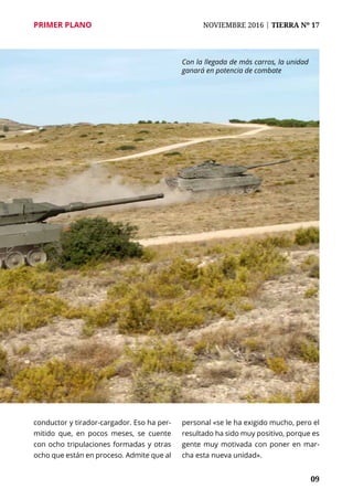 PRIMER PLANO	 NOVIEMBRE 2016 | TIERRA Nº 17
	 09
conductor y tirador-cargador. Eso ha per-
mitido que, en pocos meses, se cuente
con ocho tripulaciones formadas y otras
ocho que están en proceso. Admite que al
personal «se le ha exigido mucho, pero el
resultado ha sido muy positivo, porque es
gente muy motivada con poner en mar-
cha esta nueva unidad».
Con la llegada de más carros, la unidad
ganará en potencia de combate
 